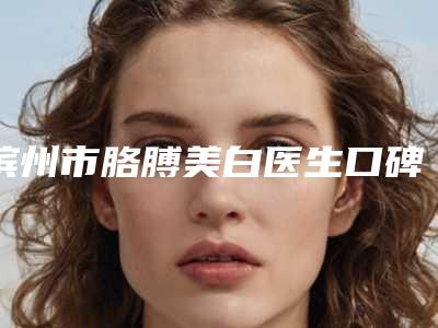 滨州市胳膊美白医生口碑排行top10口碑测评-张立贵医生口碑实力都不错