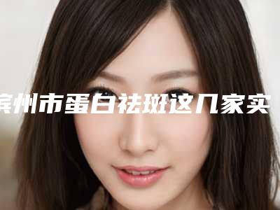 滨州市蛋白祛斑这几家实力口碑有保障-滨州曦朵华美医疗美容门诊部口碑怎么样