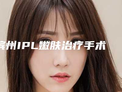 滨州IPL嫩肤治疗手术一次的费用