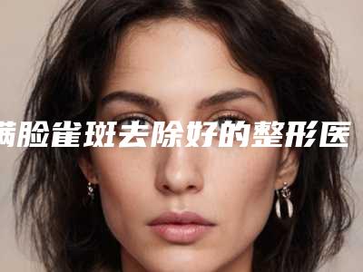 满脸雀斑去除好的整形医生中国:满脸雀斑去除医生top50权威评测