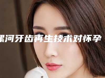 漯河牙齿再生技术对怀孕会产生影响吗