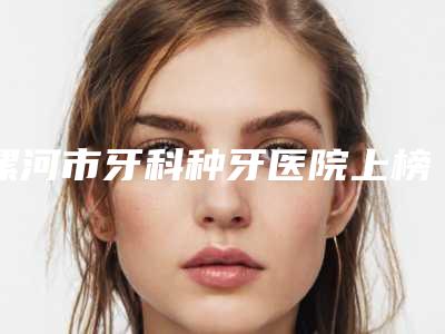 漯河市牙科种牙医院上榜名单实查(漯河市牙科种牙口腔医院专业实力优异)
