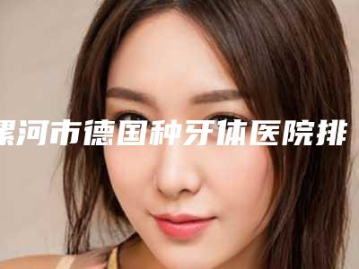 漯河市德国种牙体医院排名榜有哪几家(漯河市德国种牙体口腔医院口碑价目全解密)