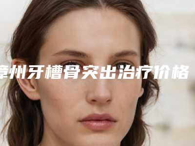 漳州牙槽骨突出治疗价格大概是多少呢