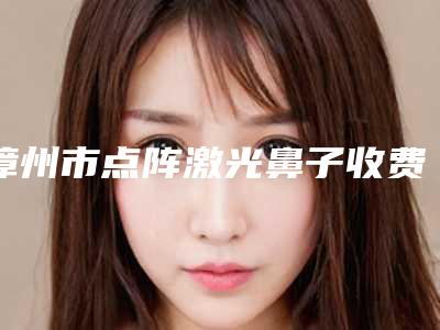漳州市点阵激光鼻子收费明细医生介绍_手术查看(点阵激光鼻子均价为：1313元)