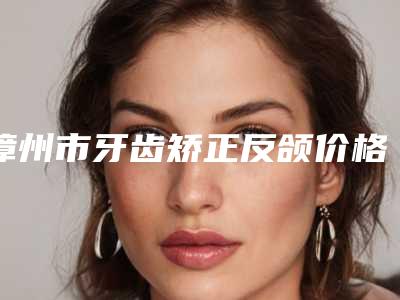 漳州市牙齿矫正反颌价格表(费用)正规2025优惠一览-漳州市牙齿矫正反颌价格