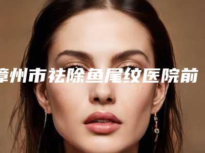 漳州市祛除鱼尾纹医院前10强排名榜全新如下(漳州巧兰医学美容诊所口碑技术在线)