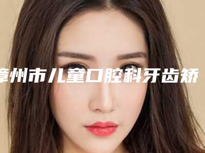 漳州市儿童口腔科牙齿矫正早期干预医生排名榜前十强一览发布-漳州市儿童口腔科牙齿矫正早期干预口腔医生