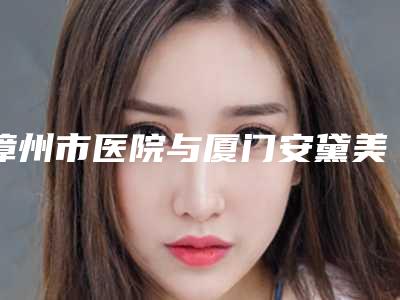 漳州市医院与厦门安黛美疗美容整形谁做的好价格表