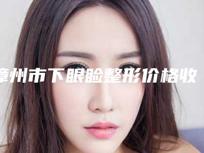 漳州市下眼睑整形价格收费表2025参考-漳州市下眼睑整形一般都需要多少钱