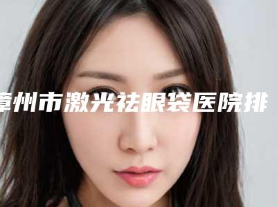 漳州市激光祛眼袋医院排行榜名单更新了(漳州芗城巧兰医学美容诊所汇总不分先后)