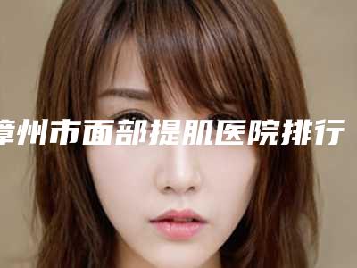 漳州市面部提肌医院排行top10榜单发布更新-漳州市面部提肌整形医院