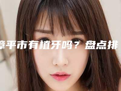 漳平市有植牙吗?盘点排行榜前十种植牙医院名单