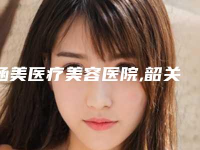 涵美医疗美容医院,韶关艾瑞医疗美容整形院哪家更便宜价目表PK