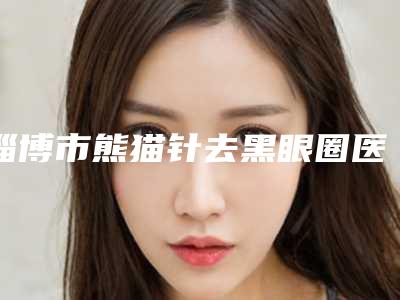 淄博市熊猫针去黑眼圈医院名气不小-淄博依唯娜医疗美容诊所是人气医美top