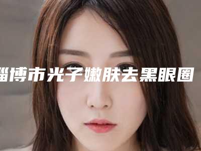 淄博市光子嫩肤去黑眼圈整形医院在榜清单十强可靠名单发布(淄川区寨里中心卫生院口碑有保障)