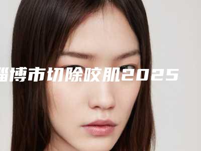 淄博市切除咬肌2025价格表(费用)线上免费查询-淄博市切除咬肌费用是怎样呢