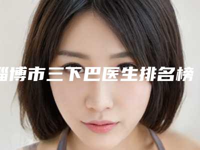 淄博市三下巴医生排名榜top10强排名公开-张镭整形医生技术满分价格便宜