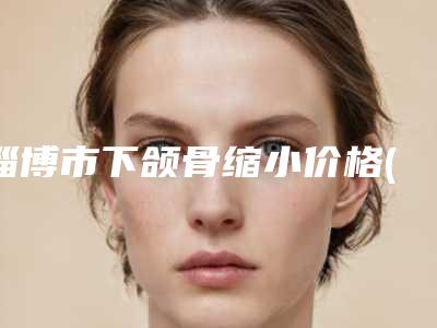 淄博市下颌骨缩小价格(价目)2025热门上线-淄博市下颌骨缩小手术哪里比较便宜