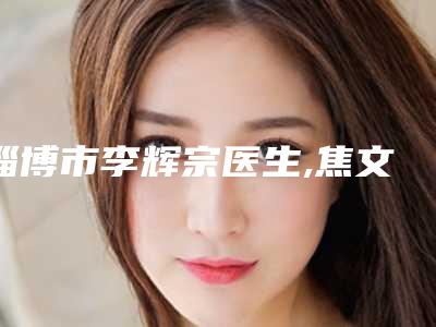淄博市李辉宗医生,焦文迪医生那个好-焦文迪医师看介绍网评不错