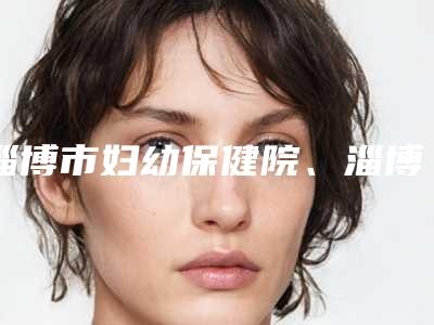 淄博市妇幼保健院、淄博市第三人民医院费用表明细近期公布抢先一看-擅长项目耳朵外耳廓整形等