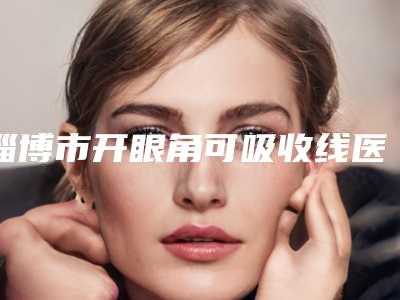淄博市开眼角可吸收线医生排行榜口碑绝了,推荐收藏-淄博市开眼角可吸收线医生