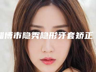淄博市隐秀隐形牙套矫正在榜清单医生口碑实力盘点-淄博市隐秀隐形牙套矫正口腔医生