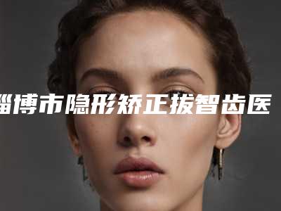 淄博市隐形矫正拔智齿医院上榜名单前十强名单产生(淄博市隐形矫正拔智齿口腔医院技术专业审美在线)