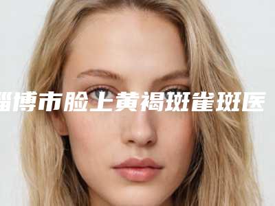 淄博市脸上黄褐斑雀斑医院上榜清单十强哪几家效果强（淄博市脸上黄褐斑雀斑整形医院）