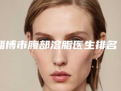 淄博市腹部溶脂医生排名前七各有特色-淄博市高华整形医生