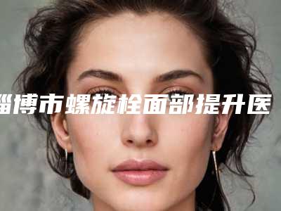 淄博市螺旋栓面部提升医生排名榜top10强更新-淄博市螺旋栓面部提升整形医生