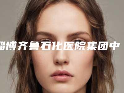 淄博齐鲁石化医院集团中心医院(北大医疗鲁中医院)王艳丽医生,许超医生效果怎么样