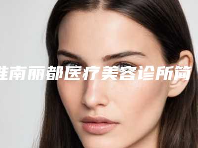 淮南丽都医疗美容诊所简介公布!还有技术派医生介绍和收费情况!避免掉坑!