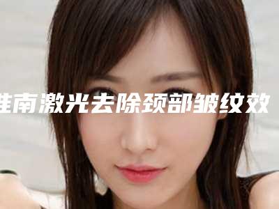 淮南激光去除颈部皱纹效果好不好价格是多少