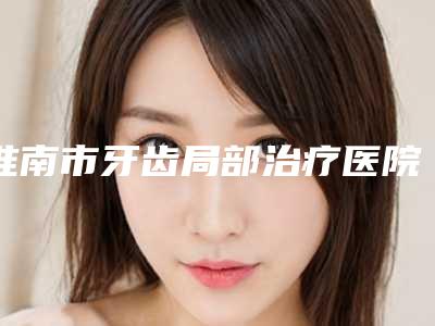 淮南市牙齿局部治疗医院排行榜前十名来啦(淮南市牙齿局部治疗口腔医院等领衔三甲)