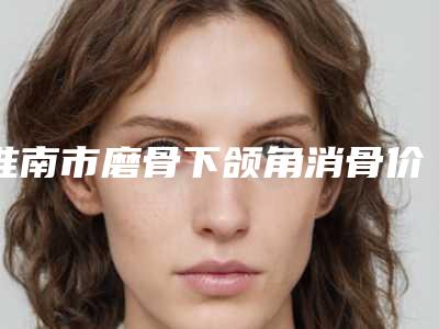 淮南市磨骨下颌角消骨价目表修订版-淮南市磨骨下颌角消骨价格行情