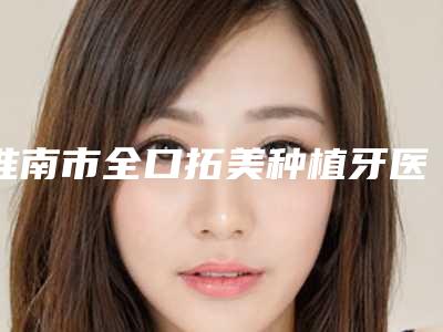 淮南市全口拓美种植牙医生排名榜前十强医美医生诞生-淮南市全口拓美种植牙口腔医生