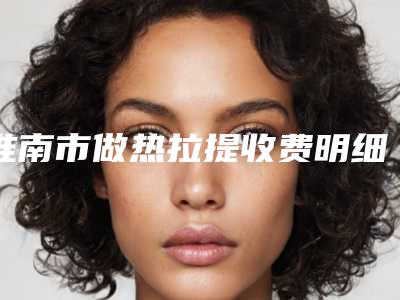 淮南市做热拉提收费明细公开&均价一览-淮南市做热拉提均价为10088元
