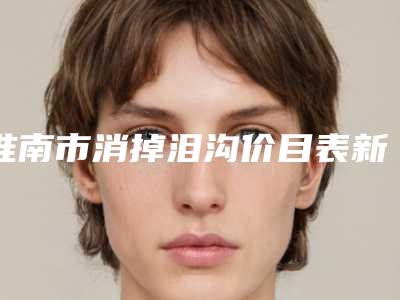 淮南市消掉泪沟价目表新版本-淮南市消掉泪沟价格行情