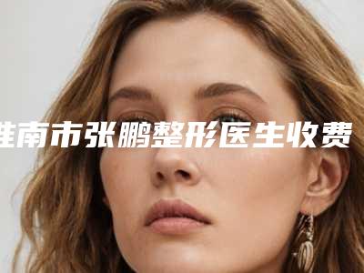 淮南市张鹏整形医生收费明细知名医生抢鲜一览
