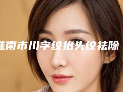 淮南市川字纹抬头纹祛除医院排名top10强这些不容错过-淮南市川字纹抬头纹祛除整形医院