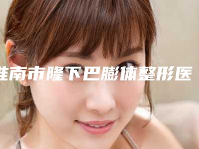 淮南市隆下巴膨体整形医院-淮南丽颜医疗整形价格表权威一览