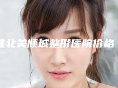 淮北美倾城整形医院价格表2018惊喜奉献