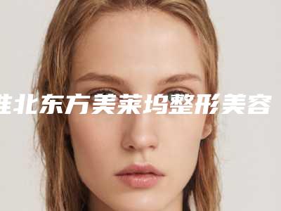淮北东方美莱坞整形美容医院收费明细_附医生介绍附单眼远视矫正案例