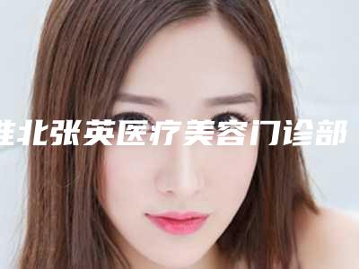 淮北张英医疗美容门诊部2025(价格表)热门新篇巨献-淮北市整形医院