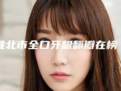淮北市全口牙龈翻瓣在榜清单综合实力前十名全新出炉-淮北市全口牙龈翻瓣口腔医生