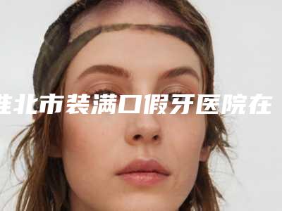 淮北市装满口假牙医院在榜名单前十实查（淮北微笑口腔门诊部优质的选择）