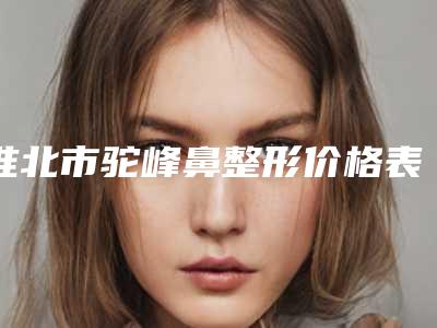 淮北市驼峰鼻整形价格表你知道吗-淮北市驼峰鼻整形价位多少