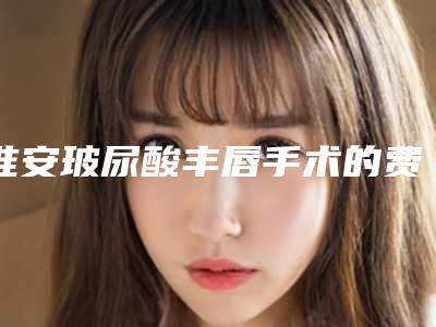 淮安玻尿酸丰唇手术的费用是如何确定的呢