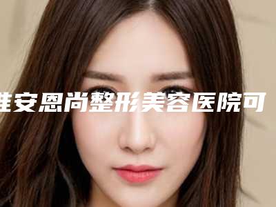 淮安恩尚整形美容医院可靠吗?价格表2025+信息提前一览